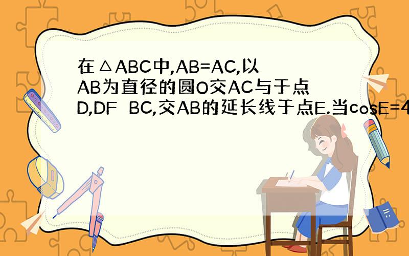 在△ABC中,AB=AC,以AB为直径的圆O交AC与于点D,DF⊥BC,交AB的延长线于点E.当cosE=4/5.BF=