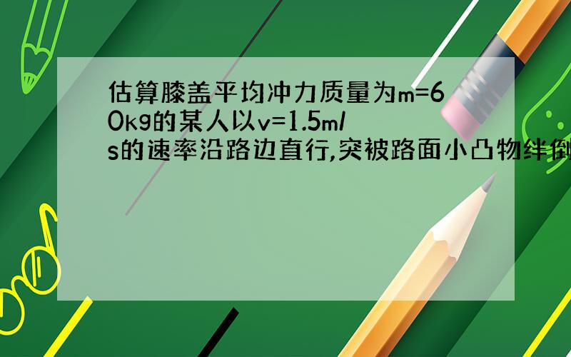 估算膝盖平均冲力质量为m=60kg的某人以v=1.5m/s的速率沿路边直行,突被路面小凸物绊倒,在0.01s的时间内毫无