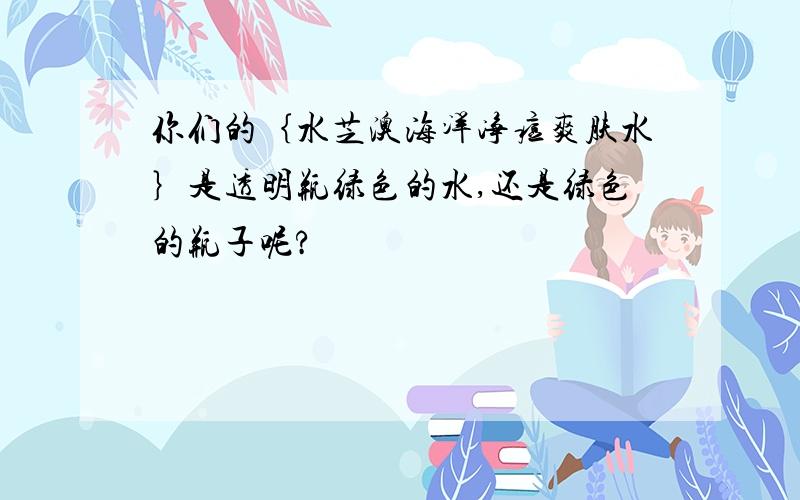 你们的｛水芝澳海洋净痘爽肤水｝是透明瓶绿色的水,还是绿色的瓶子呢?