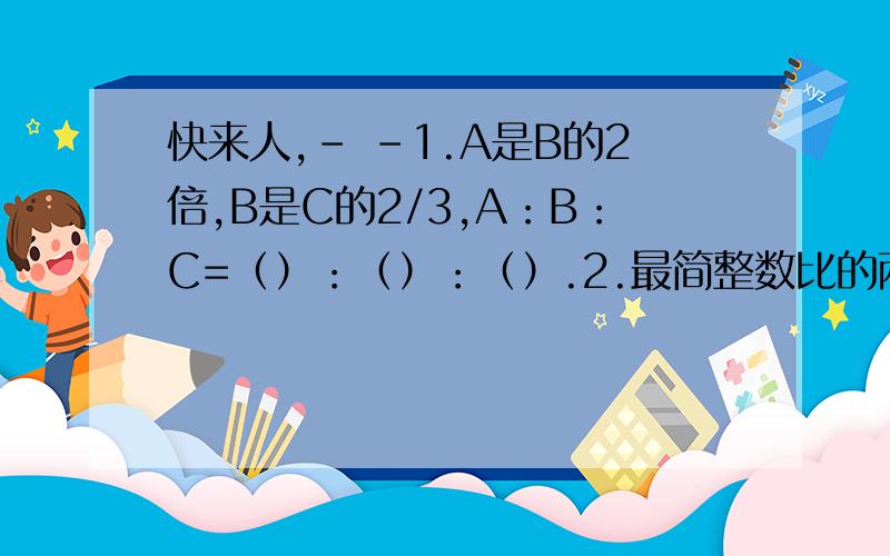 快来人,- -1.A是B的2倍,B是C的2/3,A：B：C=（）：（）：（）.2.最简整数比的两个项一定是（ ）.