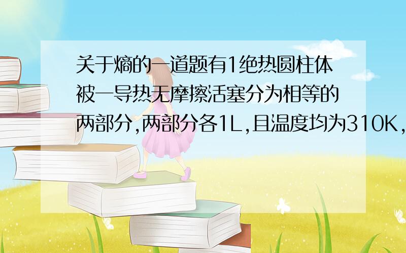 关于熵的一道题有1绝热圆柱体被一导热无摩擦活塞分为相等的两部分,两部分各1L,且温度均为310K,一边压强为2atm,另