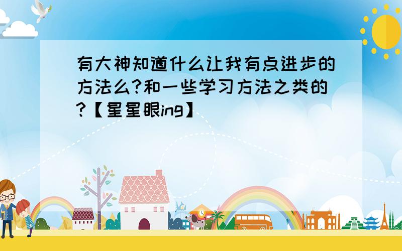 有大神知道什么让我有点进步的方法么?和一些学习方法之类的?【星星眼ing】