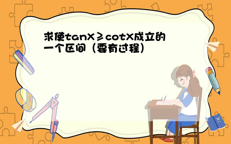 求使tanX≥cotX成立的一个区间（要有过程）