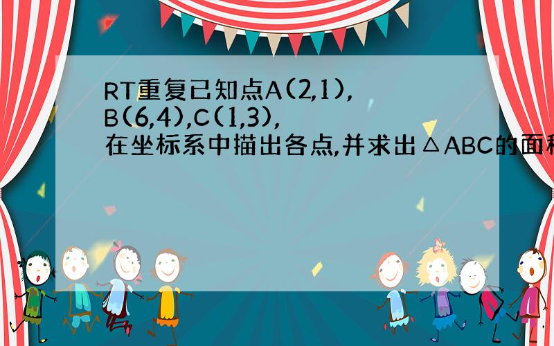 RT重复已知点A(2,1),B(6,4),C(1,3),在坐标系中描出各点,并求出△ABC的面积要我看明白怎么做 我以后