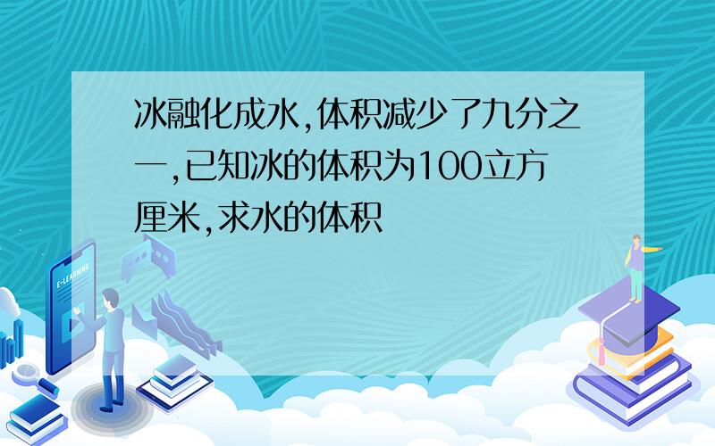 冰融化成水,体积减少了九分之一,已知冰的体积为100立方厘米,求水的体积