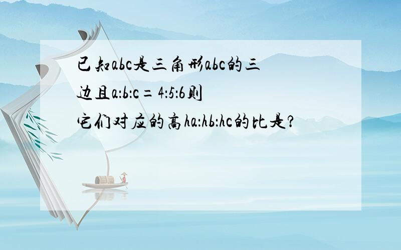 已知abc是三角形abc的三边且a：b：c=4：5：6则它们对应的高ha：hb：hc的比是?