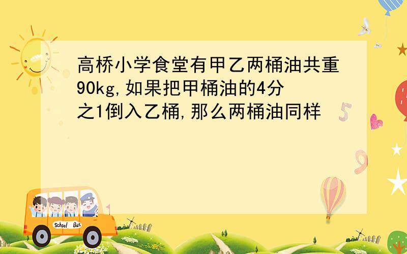 高桥小学食堂有甲乙两桶油共重90kg,如果把甲桶油的4分之1倒入乙桶,那么两桶油同样