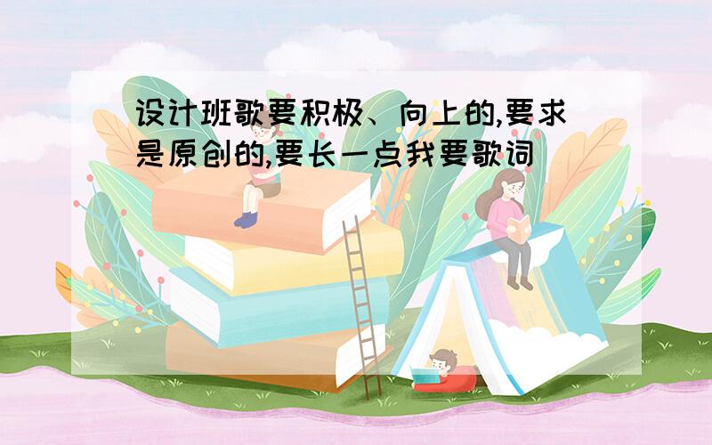 设计班歌要积极、向上的,要求是原创的,要长一点我要歌词