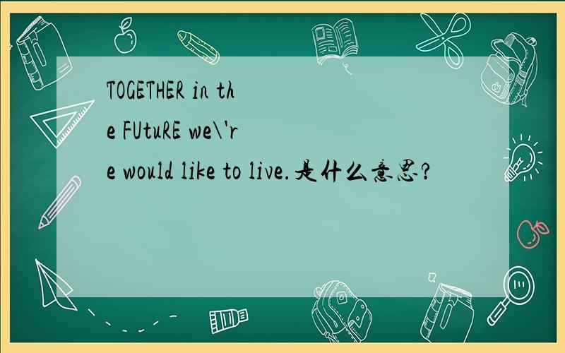 TOGETHER in the FUtuRE we\'re would like to live.是什么意思?