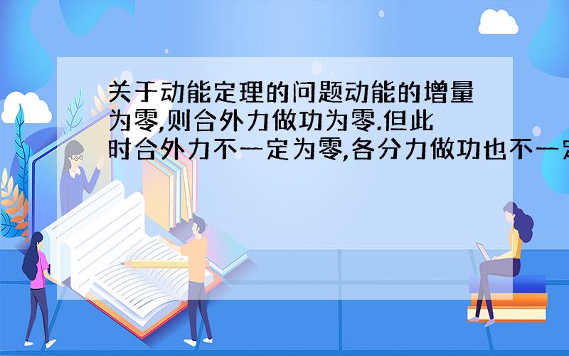 关于动能定理的问题动能的增量为零,则合外力做功为零.但此时合外力不一定为零,各分力做功也不一定都为零.这是为什么?如果合