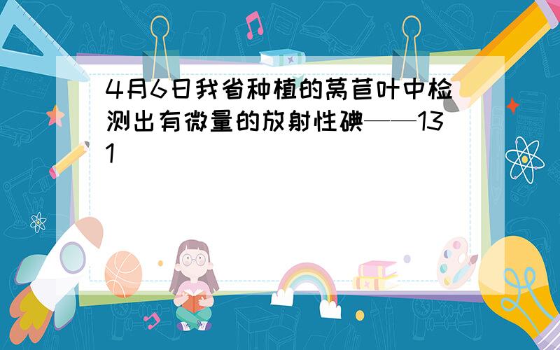 4月6日我省种植的莴苣叶中检测出有微量的放射性碘——131