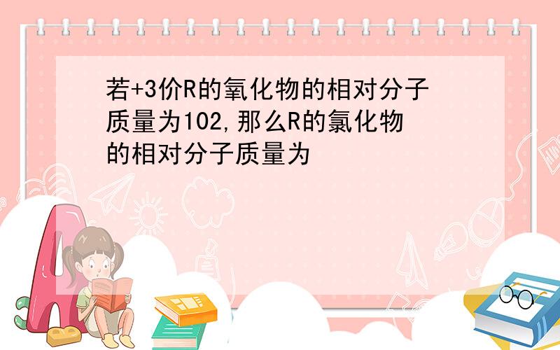 若+3价R的氧化物的相对分子质量为102,那么R的氯化物的相对分子质量为