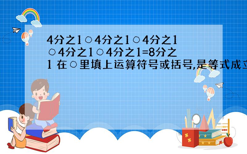 4分之1○4分之1○4分之1○4分之1○4分之1=8分之1 在○里填上运算符号或括号,是等式成立,知道的麻烦说下