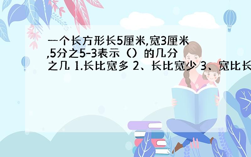 一个长方形长5厘米,宽3厘米,5分之5-3表示（）的几分之几 1.长比宽多 2、长比宽少 3、宽比长少