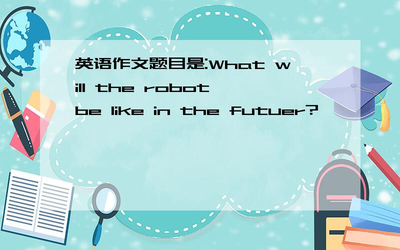 英语作文题目是:What will the robot be like in the futuer?