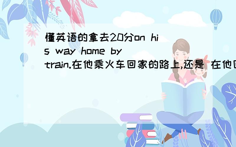 懂英语的拿去20分on his way home by train.在他乘火车回家的路上,还是 在他回家乘火车的路上?就