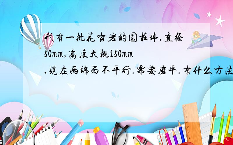 我有一批花岗岩的圆柱体,直径50mm,高度大概150mm,现在两端面不平行.需要磨平.有什么方法吗,要求精度