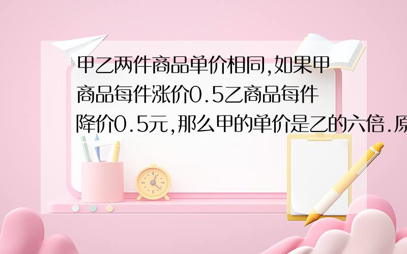 甲乙两件商品单价相同,如果甲商品每件涨价0.5乙商品每件降价0.5元,那么甲的单价是乙的六倍.原来两件商卖多少元?