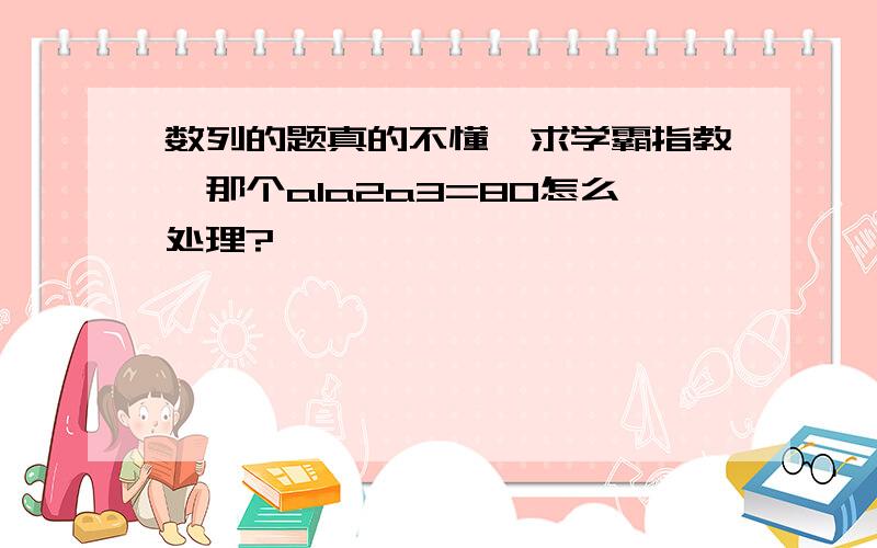 数列的题真的不懂,求学霸指教,那个a1a2a3=80怎么处理?