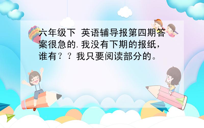 六年级下 英语辅导报第四期答案很急的.我没有下期的报纸，谁有？？我只要阅读部分的。