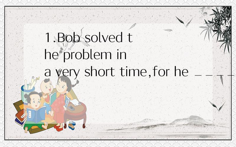 1.Bob solved the problem in a very short time,for he ______f