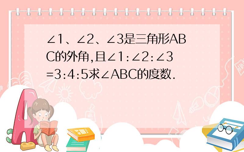 ∠1、∠2、∠3是三角形ABC的外角,且∠1:∠2:∠3=3:4:5求∠ABC的度数.