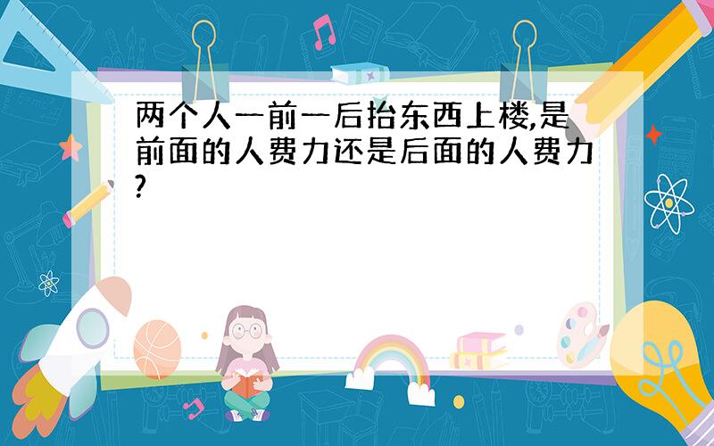 两个人一前一后抬东西上楼,是前面的人费力还是后面的人费力?