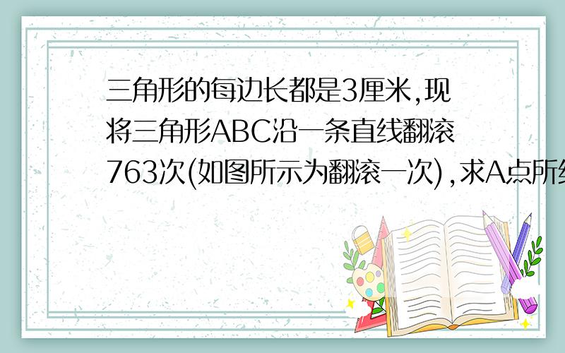 三角形的每边长都是3厘米,现将三角形ABC沿一条直线翻滚763次(如图所示为翻滚一次),求A点所经过的总路程.