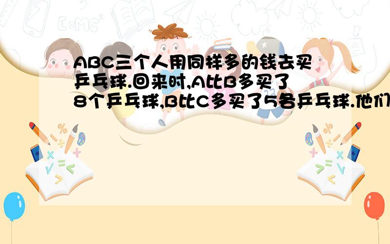 ABC三个人用同样多的钱去买乒乓球.回来时,A比B多买了8个乒乓球,B比C多买了5各乒乓球.他们最后结账时,A给了C7.