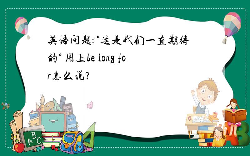 英语问题：“这是我们一直期待的”用上be long for怎么说?