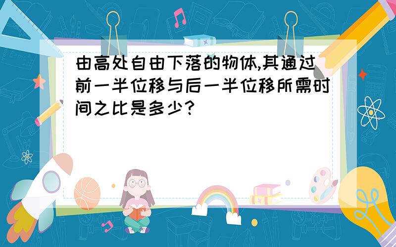 由高处自由下落的物体,其通过前一半位移与后一半位移所需时间之比是多少?