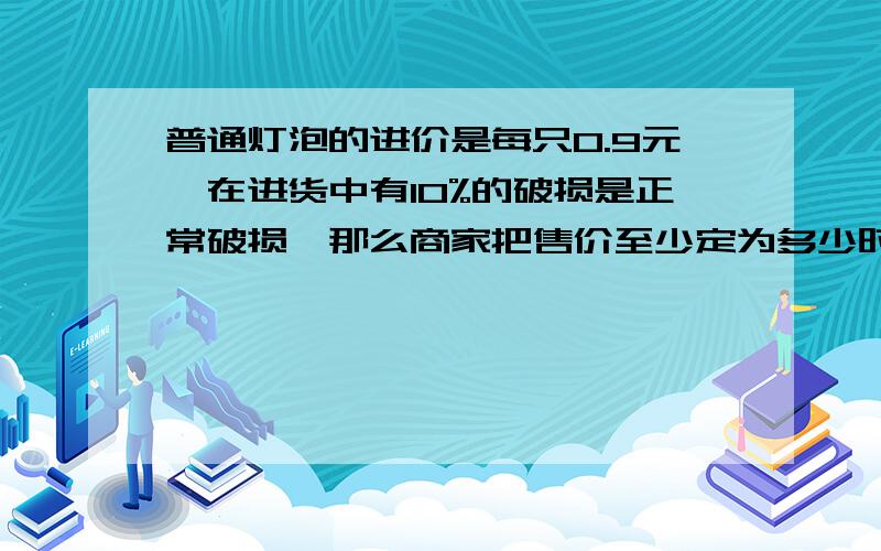 普通灯泡的进价是每只0.9元,在进货中有10%的破损是正常破损,那么商家把售价至少定为多少时可避免亏本?