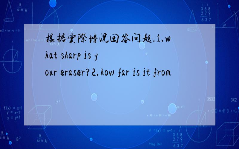 根据实际情况回答问题.1,what sharp is your eraser?2,how far is it from