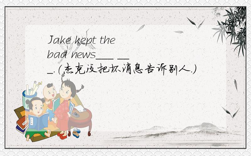 Jake kept the bad news___ ___.(杰克没把坏消息告诉别人.)