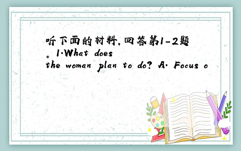 听下面的材料，回答第1-2题。 1.What does the woman plan to do? A. Focus o