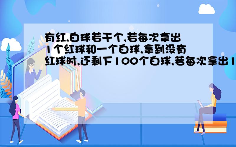 有红,白球若干个,若每次拿出1个红球和一个白球,拿到没有红球时,还剩下100个白球,若每次拿出1个红球和3个白球,则拿到