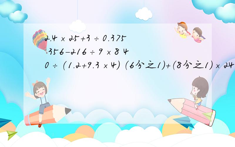 2.4×25+3÷0.375 356－216÷9×8 40÷(1.2＋9.3×4) （6分之1）＋（8分之1）×24