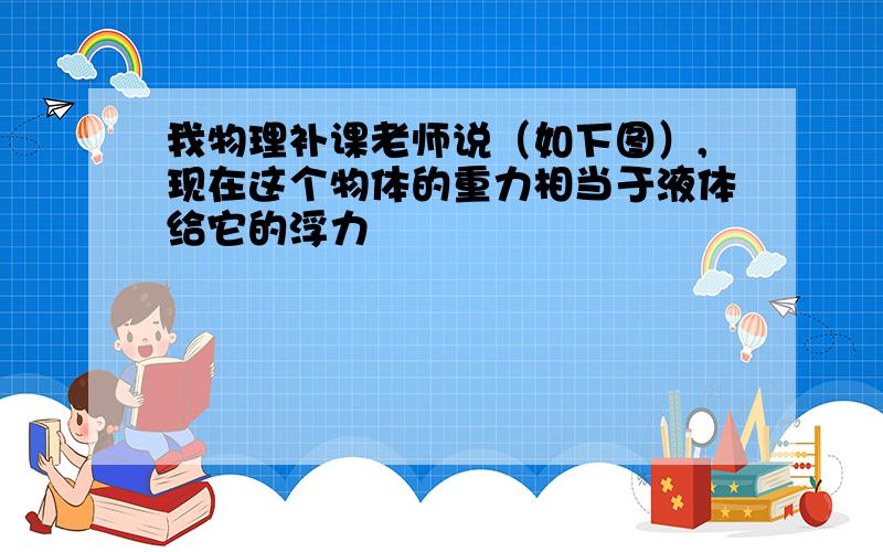 我物理补课老师说（如下图）,现在这个物体的重力相当于液体给它的浮力