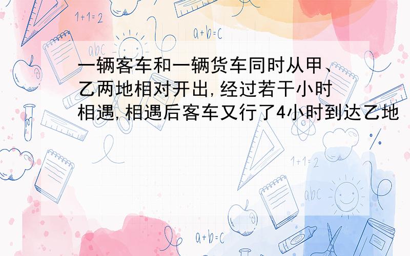 一辆客车和一辆货车同时从甲、乙两地相对开出,经过若干小时相遇,相遇后客车又行了4小时到达乙地