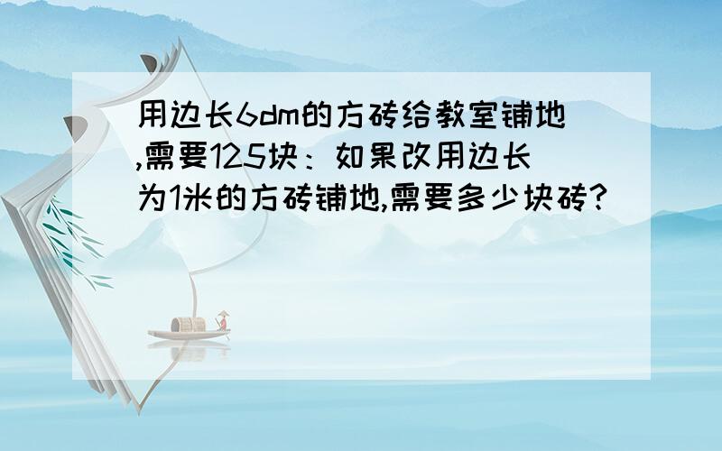 用边长6dm的方砖给教室铺地,需要125块：如果改用边长为1米的方砖铺地,需要多少块砖?