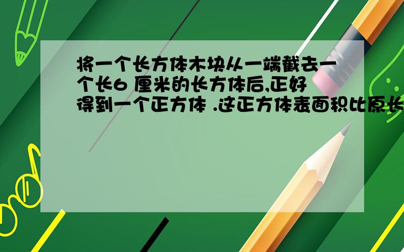 将一个长方体木块从一端截去一个长6 厘米的长方体后,正好得到一个正方体 .这正方体表面积比原长方体减少 将一个长方体木块