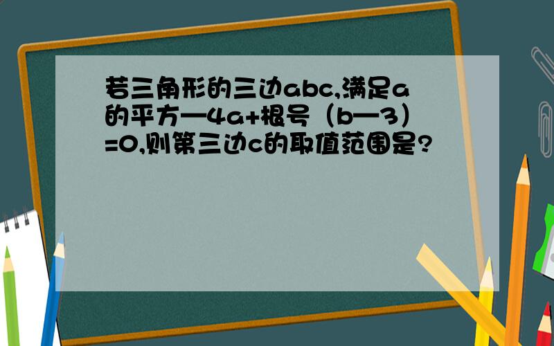 若三角形的三边abc,满足a的平方—4a+根号（b—3）=0,则第三边c的取值范围是?