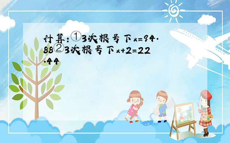 计算:①3次根号下x=94.88②3次根号下x+2=22.44