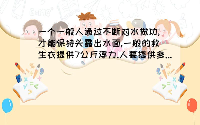 一个一般人通过不断对水做功,才能保持头露出水面,一般的救生衣提供7公斤浮力.人要提供多...