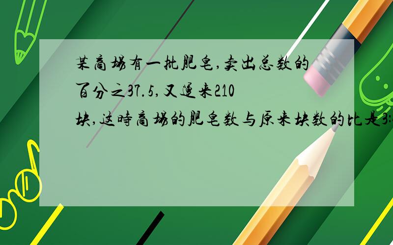 某商场有一批肥皂,卖出总数的百分之37.5,又运来210块,这时商场的肥皂数与原来块数的比是3:4.