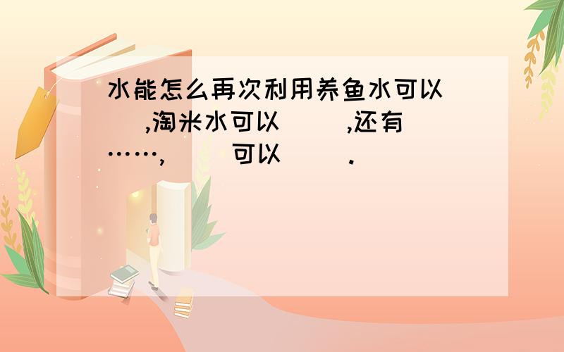 水能怎么再次利用养鱼水可以（ ）,淘米水可以（ ）,还有……,（ ）可以（ ）.