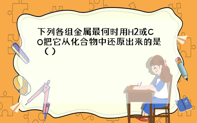 下列各组金属最何时用H2或CO把它从化合物中还原出来的是 （ ）