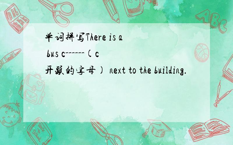 单词拼写There is a bus c------(c开头的字母) next to the building.