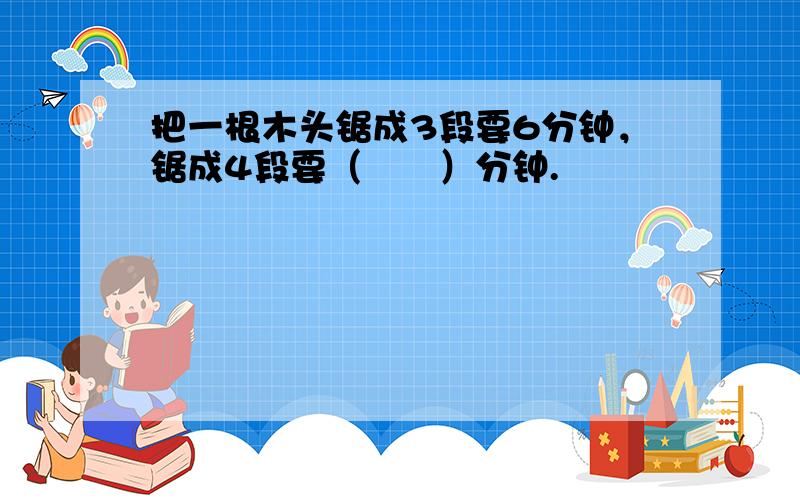 把一根木头锯成3段要6分钟，锯成4段要（　　）分钟.