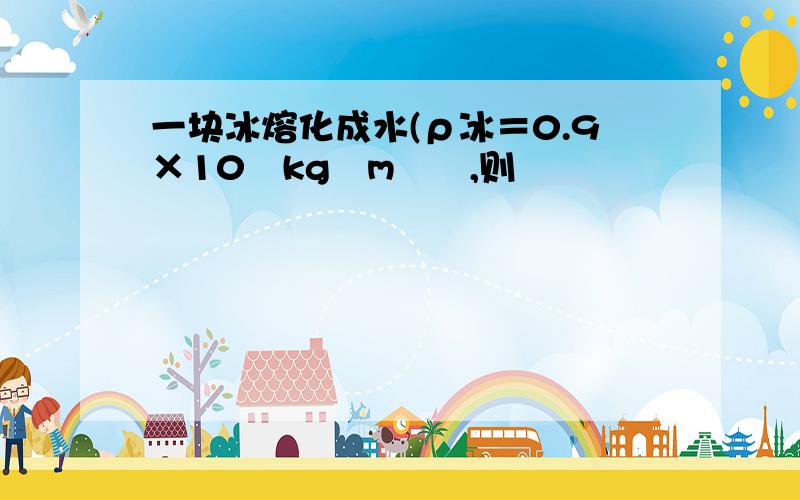 一块冰熔化成水(ρ冰＝0.9×10³kg∕m³﹚,则﹙ ﹚